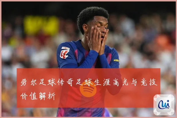 劳尔足球传奇足球生涯高光与竞技价值解析