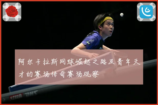 阿尔卡拉斯网球崛起之路及青年天才的赛场传奇赛场观察
