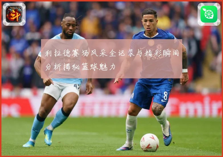利拉德赛场风采全记录与精彩瞬间分析揭秘篮球魅力