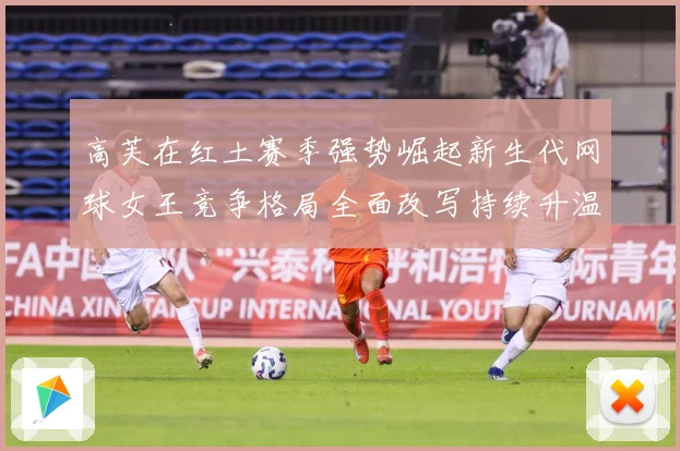 高芙在红土赛季强势崛起新生代网球女王竞争格局全面改写持续升温