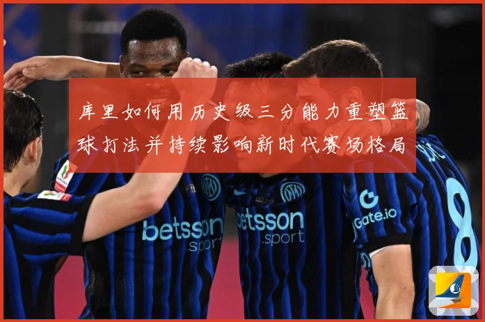 库里如何用历史级三分能力重塑篮球打法并持续影响新时代赛场格局