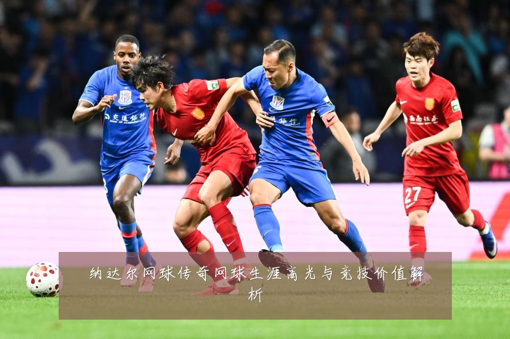 纳达尔网球传奇网球生涯高光与竞技价值解析