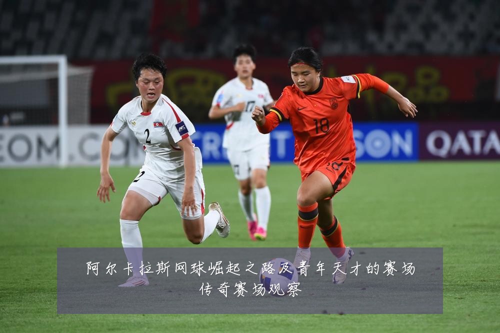 阿尔卡拉斯网球崛起之路及青年天才的赛场传奇赛场观察