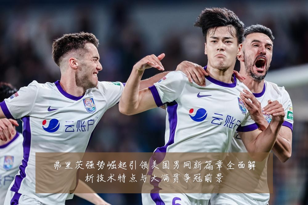 弗里茨强势崛起引领美国男网新篇章全面解析技术特点与大满贯争冠前景